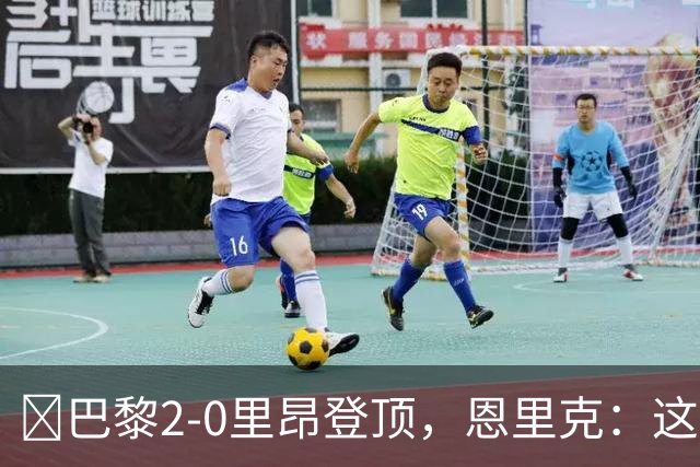 ​巴黎2-0里昂登顶，恩里克：这场胜利献给克瓦拉茨赫利亚