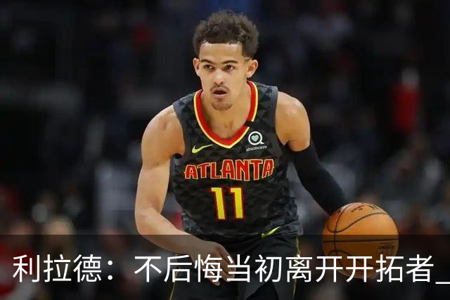 利拉德：不后悔当初离开开拓者 否则球队无法构建如今的阵容