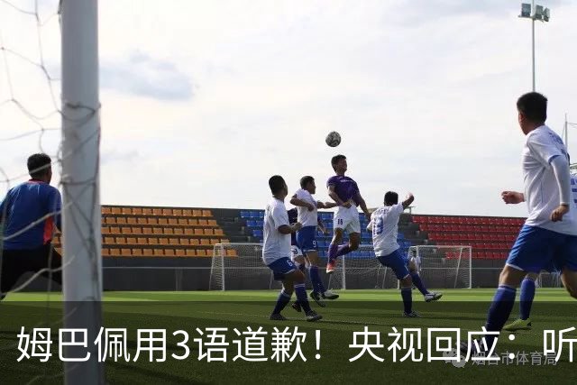 姆巴佩用3语道歉！央视回应：听其言更观其行 望其和皇马痛改前非