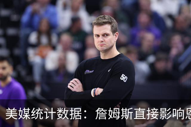 美媒统计数据：詹姆斯直接影响恩比德发挥！不打背靠背詹姆斯缺阵