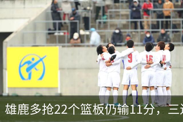 雄鹿多抢22个篮板仍输11分，三连败暴露关键回合短板