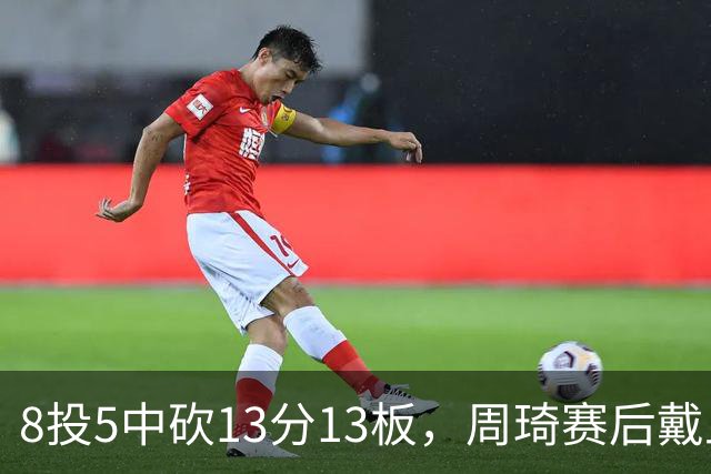 8投5中砍13分13板，周琦赛后戴上口罩：我感冒了