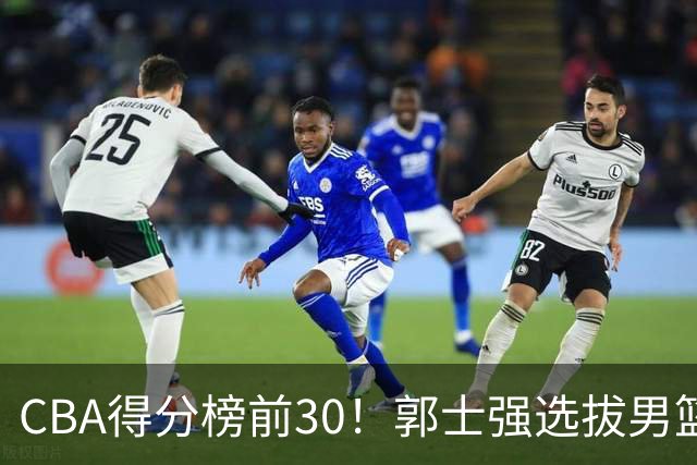 CBA得分榜前30！郭士强选拔男篮国手仅2人！这3人或该带上打世预赛