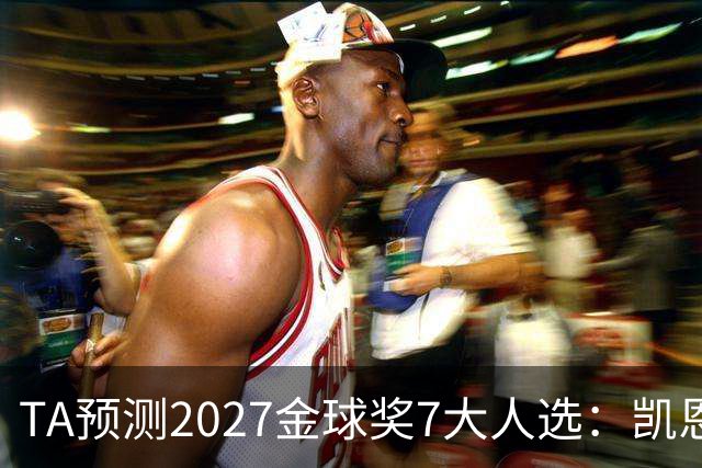 TA预测2027金球奖7大人选：凯恩领衔英格兰3将、法国2人 无亚马尔